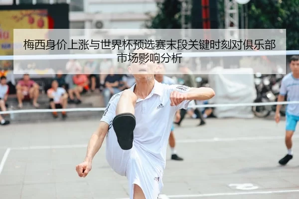 梅西身价上涨与世界杯预选赛末段关键时刻对俱乐部市场影响分析