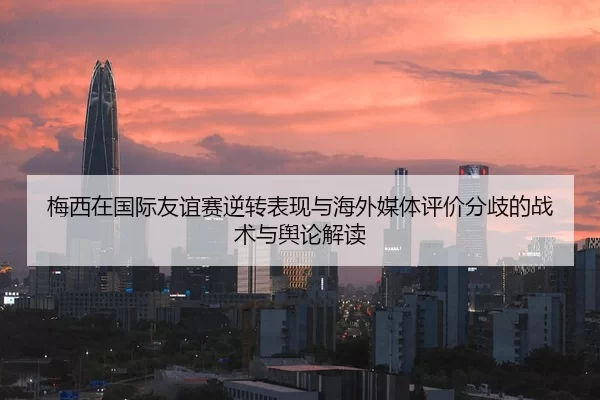 梅西在国际友谊赛逆转表现与海外媒体评价分歧的战术与舆论解读