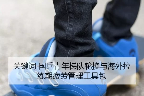 关键词 国乒青年梯队轮换与海外拉练期疲劳管理工具包