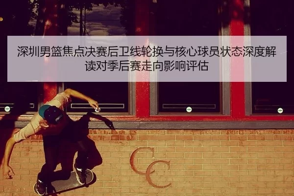 深圳男篮焦点决赛后卫线轮换与核心球员状态深度解读对季后赛走向影响评估